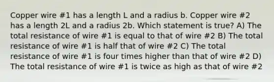 Copper wire #1 has a length L and a radius b. Copper wire #2 has a length 2L and a radius 2b. Which statement is true? A) The total resistance of wire #1 is equal to that of wire #2 B) The total resistance of wire #1 is half that of wire #2 C) The total resistance of wire #1 is four times higher than that of wire #2 D) The total resistance of wire #1 is twice as high as that of wire #2