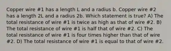 Copper wire #1 has a length L and a radius b. Copper wire #2 has a length 2L and a radius 2b. Which statement is true? A) The total resistance of wire #1 is twice as high as that of wire #2. B) The total resistance of wire #1 is half that of wire #2. C) The total resistance of wire #1 is four times higher than that of wire #2. D) The total resistance of wire #1 is equal to that of wire #2.