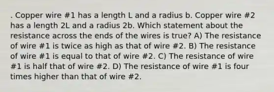 . Copper wire #1 has a length L and a radius b. Copper wire #2 has a length 2L and a radius 2b. Which statement about the resistance across the ends of the wires is true? A) The resistance of wire #1 is twice as high as that of wire #2. B) The resistance of wire #1 is equal to that of wire #2. C) The resistance of wire #1 is half that of wire #2. D) The resistance of wire #1 is four times higher than that of wire #2.