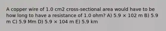 A copper wire of 1.0 cm2 cross-sectional area would have to be how long to have a resistance of 1.0 ohm? A) 5.9 × 102 m B) 5.9 m C) 5.9 Mm D) 5.9 × 104 m E) 5.9 km