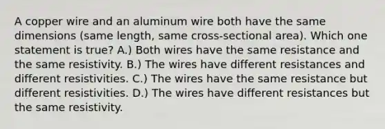 A copper wire and an aluminum wire both have the same dimensions (same length, same cross-sectional area). Which one statement is true? A.) Both wires have the same resistance and the same resistivity. B.) The wires have different resistances and different resistivities. C.) The wires have the same resistance but different resistivities. D.) The wires have different resistances but the same resistivity.