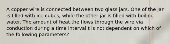 A copper wire is connected between two glass jars. One of the jar is filled with ice cubes, while the other jar is filled with boiling water. The amount of heat the flows through the wire via conduction during a time interval t is not dependent on which of the following parameters?