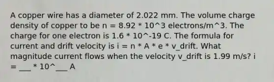 A copper wire has a diameter of 2.022 mm. The volume charge density of copper to be n = 8.92 * 10^3 electrons/m^3. The charge for one electron is 1.6 * 10^-19 C. The formula for current and drift velocity is i = n * A * e * v_drift. What magnitude current flows when the velocity v_drift is 1.99 m/s? i = ___ * 10^___ A