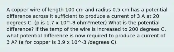 A copper wire of length 100 cm and radius 0.5 cm has a potential difference across it sufficient to produce a current of 3 A at 20 degrees C. (p is 1.7 x 10^-8 ohm*meter) What is the potential difference? If the temp of the wire is increased to 200 degrees C, what potential difference is now required to produce a current of 3 A? (a for copper is 3.9 x 10^-3 /degrees C).