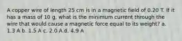 A copper wire of length 25 cm is in a magnetic field of 0.20 T. If it has a mass of 10 g, what is the minimum current through the wire that would cause a magnetic force equal to its weight? a. 1.3 A b. 1.5 A c. 2.0 A d. 4.9 A