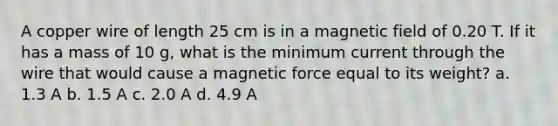 A copper wire of length 25 cm is in a magnetic field of 0.20 T. If it has a mass of 10 g, what is the minimum current through the wire that would cause a magnetic force equal to its weight? a. 1.3 A b. 1.5 A c. 2.0 A d. 4.9 A