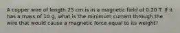 A copper wire of length 25 cm is in a magnetic field of 0.20 T. If it has a mass of 10 g, what is the minimum current through the wire that would cause a magnetic force equal to its weight?