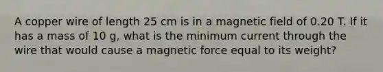 A copper wire of length 25 cm is in a magnetic field of 0.20 T. If it has a mass of 10 g, what is the minimum current through the wire that would cause a magnetic force equal to its weight?