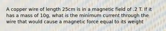 A copper wire of length 25cm is in a magnetic field of .2 T. If it has a mass of 10g, what is the minimum current through the wire that would cause a magnetic force equal to its weight