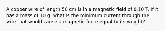 A copper wire of length 50 cm is in a magnetic field of 0.10 T. If it has a mass of 10 g, what is the minimum current through the wire that would cause a magnetic force equal to its weight?