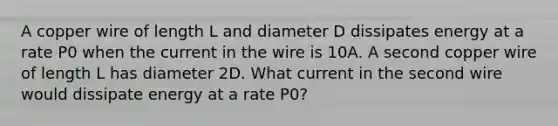 A copper wire of length L and diameter D dissipates energy at a rate P0 when the current in the wire is 10A. A second copper wire of length L has diameter 2D. What current in the second wire would dissipate energy at a rate P0?