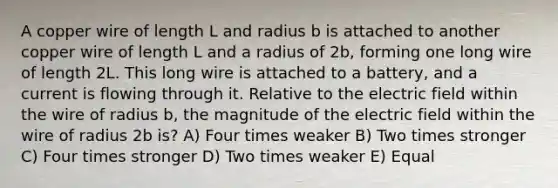 A copper wire of length L and radius b is attached to another copper wire of length L and a radius of 2b, forming one long wire of length 2L. This long wire is attached to a battery, and a current is flowing through it. Relative to the electric field within the wire of radius b, the magnitude of the electric field within the wire of radius 2b is? A) Four times weaker B) Two times stronger C) Four times stronger D) Two times weaker E) Equal