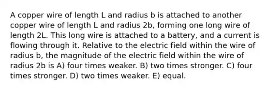 A copper wire of length L and radius b is attached to another copper wire of length L and radius 2b, forming one long wire of length 2L. This long wire is attached to a battery, and a current is flowing through it. Relative to the electric field within the wire of radius b, the magnitude of the electric field within the wire of radius 2b is A) four times weaker. B) two times stronger. C) four times stronger. D) two times weaker. E) equal.