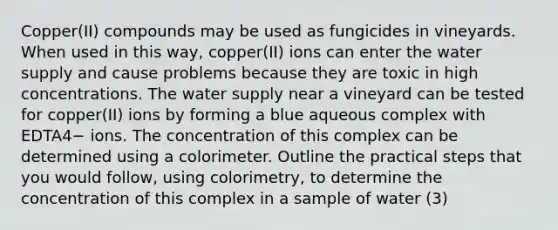 Copper(II) compounds may be used as fungicides in vineyards. When used in this way, copper(II) ions can enter the water supply and cause problems because they are toxic in high concentrations. The water supply near a vineyard can be tested for copper(II) ions by forming a blue aqueous complex with EDTA4− ions. The concentration of this complex can be determined using a colorimeter. Outline the practical steps that you would follow, using colorimetry, to determine the concentration of this complex in a sample of water (3)