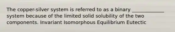 The copper-silver system is referred to as a binary _____________ system because of the limited solid solubility of the two components. Invariant Isomorphous Equilibrium Eutectic