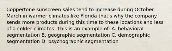 Coppertone sunscreen sales tend to increase during October March in warmer climates like Florida that's why the company sends more products during this time to these locations and less of a colder climates. This is an example of: A. behavioral segmentation B. geographic segmentation C. demographic segmentation D. psychographic segmentation