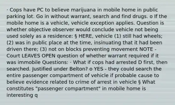 · Cops have PC to believe marijuana in mobile home in public parking lot. Go in without warrant, search and find drugs. o If the mobile home is a vehicle, vehicle exception applies. Question is whether objective observer would conclude vehicle not being used solely as a residence: § HERE, vehicle (1) still had wheels; (2) was in public place at the time, insinuating that it had been driven there; (3) not on blocks preventing movement NOTE - Court LEAVES OPEN question of whether warrant required if it was immobile Questions: · What if cops had arrested D first, then searched. Justified under Belton? o YES - they could search the entire passenger compartment of vehicle if probable cause to believe evidence related to crime of arrest in vehicle § What constitutes "passenger compartment" in mobile home is interesting q