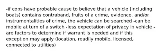 -if cops have probable cause to believe that a vehicle (including boats) contains contraband, fruits of a crime, evidence, and/or instrumentalities of crime, the vehicle can be searched -can be mobile at turn of a switch -less expectation of privacy in vehicle -are factors to determine if warrant is needed and if this exception may apply (location, readily mobile, licensed, connected to utilities)