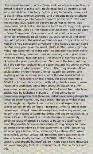 · Cops have warrant to arrest Bouie and one other accomplice for armed robbery of pizza joint. Bouie described as wearing a red jump suit at time of robbery. Before going to Bouie's house, call to see if home. Woman answers, and then puts Bouie on phone Q1 - could cops go into Bouie's house to arrest him? · YES - with the warrant, plus reason to believe Bouie was in home, plus reasonable belief that house was in fact Bouie's, they could go in under Payton. Cops go into house, start to search. One cop goes to "clear" basement. Opens door, and calls out for anyone to come up. Eventually Bouie comes up, cops handcuff and arrest him. At that point, the <a href='https://www.questionai.com/knowledge/kBRTc9MLaW-arrest-warrant' class='anchor-knowledge'>arrest warrant</a> expires · Scope of an arrest warrant is you can search anywhere in the house a person could be. But once you make the arrest, that's it. That same cop then walks into basement to make sure "no one else was down there" - while searching basement, saw red running suit in plain view, which he seized. BOTTOM LINE - the seizure of running suit was ok under the plain view doctrine: · Seizure of the track suit was ok if the cop was lawfully in the basement, and his search stayed within scope of what was permitted. · After they arrested Bouie, could search incident under Chimel - search his person, and anything within his immediate control (he was handcuffed, so nothing) · This is where Chimel ended, but Bouie expands: o ZONE 1 -- Incident to an arrest, without probable cause or even reasonable suspicion, police may search in closets or other spaces immediately adjoining the place of arrest from which an attack may be launched o ZONE 2 -- If the police have reasonable suspicion that there are individuals posing danger to those on arrest scene, they may search the areas which those people might be · Spatial Limit: cursory visual inspection of spaces person might be found · Temporal Limit: no longer than necessary to dispel reasonable suspicion, and in any event, no longer than it takes to complete arrest and depart Application to Present Case: · Basement is outside the area immediately adjoining place of arrest. So needs to be Zone 2 justification. Need Reasonable Suspicion Individuals Posing Danger to those on arrest scene might be in the basement. o HERE - Bouie had an accomplice in the crime, so he might be there. AND, when cops called, woman answered, indicating there was someone else in house shortly before. o TEMPORAL LIMIT - Bouie was upstairs and already handcuffed. So if cops could have departed and were dragging feet, this wouldn't be ok. But no facts about this.