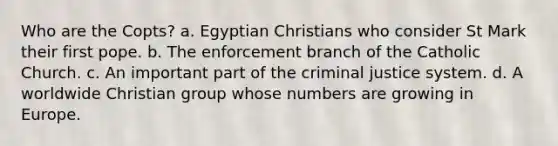 Who are the Copts? a. Egyptian Christians who consider St Mark their first pope. b. The enforcement branch of the Catholic Church. c. An important part of the criminal justice system. d. A worldwide Christian group whose numbers are growing in Europe.