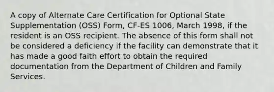 A copy of Alternate Care Certification for Optional State Supplementation (OSS) Form, CF-ES 1006, March 1998, if the resident is an OSS recipient. The absence of this form shall not be considered a deficiency if the facility can demonstrate that it has made a good faith effort to obtain the required documentation from the Department of Children and Family Services.