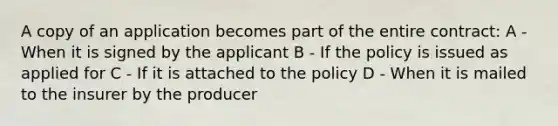 A copy of an application becomes part of the entire contract: A - When it is signed by the applicant B - If the policy is issued as applied for C - If it is attached to the policy D - When it is mailed to the insurer by the producer