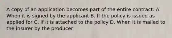 A copy of an application becomes part of the entire contract: A. When it is signed by the applicant B. If the policy is issued as applied for C. If it is attached to the policy D. When it is mailed to the insurer by the producer