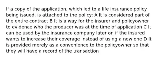 If a copy of the application, which led to a life insurance policy being issued, is attached to the policy: A It is considered part of the entire contract B It is a way for the insurer and policyowner to evidence who the producer was at the time of application C It can be used by the insurance company later on if the insured wants to increase their coverage instead of using a new one D It is provided merely as a convenience to the policyowner so that they will have a record of the transaction