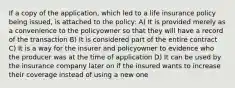 If a copy of the application, which led to a life insurance policy being issued, is attached to the policy: A) It is provided merely as a convenience to the policyowner so that they will have a record of the transaction B) It is considered part of the entire contract C) It is a way for the insurer and policyowner to evidence who the producer was at the time of application D) It can be used by the insurance company later on if the insured wants to increase their coverage instead of using a new one