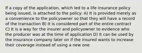 If a copy of the application, which led to a life insurance policy being issued, is attached to the policy: A) It is provided merely as a convenience to the policyowner so that they will have a record of the transaction B) It is considered part of the entire contract C) It is a way for the insurer and policyowner to evidence who the producer was at the time of application D) It can be used by the insurance company later on if the insured wants to increase their coverage instead of using a new one