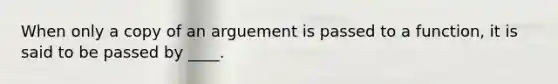 When only a copy of an arguement is passed to a function, it is said to be passed by ____.