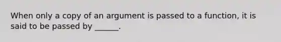 When only a copy of an argument is passed to a function, it is said to be passed by ______.