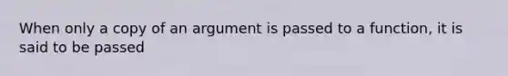 When only a copy of an argument is passed to a function, it is said to be passed