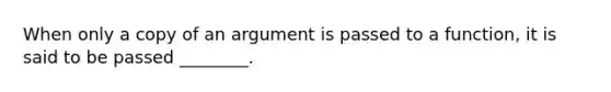 When only a copy of an argument is passed to a function, it is said to be passed ________.