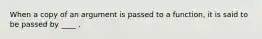 When a copy of an argument is passed to a function, it is said to be passed by ____ .