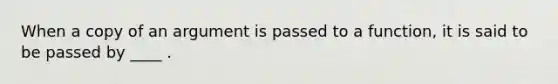 When a copy of an argument is passed to a function, it is said to be passed by ____ .