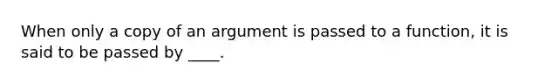 When only a copy of an argument is passed to a function, it is said to be passed by ____.