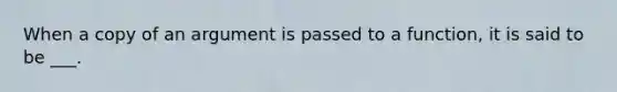 When a copy of an argument is passed to a function, it is said to be ___.