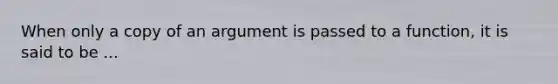 When only a copy of an argument is passed to a function, it is said to be ...