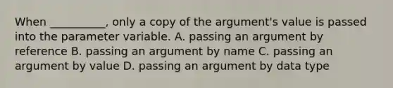 When __________, only a copy of the argument's value is passed into the parameter variable. A. passing an argument by reference B. passing an argument by name C. passing an argument by value D. passing an argument by data type