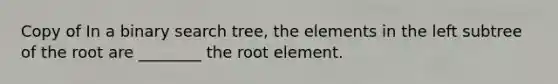 Copy of In a binary search tree, the elements in the left subtree of the root are ________ the root element.