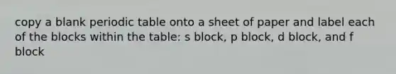 copy a blank periodic table onto a sheet of paper and label each of the blocks within the table: s block, p block, d block, and f block