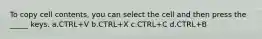 To copy cell contents, you can select the cell and then press the _____ keys. a.CTRL+V b.CTRL+X c.CTRL+C d.CTRL+B