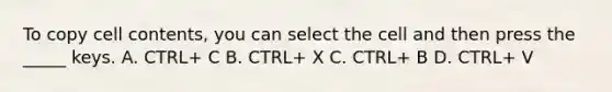 To copy cell contents, you can select the cell and then press the _____ keys. A. CTRL+ C B. CTRL+ X C. CTRL+ B D. CTRL+ V