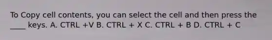 To Copy cell contents, you can select the cell and then press the ____ keys. A. CTRL +V B. CTRL + X C. CTRL + B D. CTRL + C