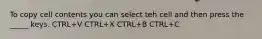 To copy cell contents you can select teh cell and then press the _____ keys. CTRL+V CTRL+X CTRL+B CTRL+C