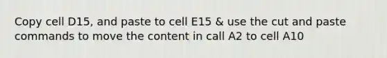 Copy cell D15, and paste to cell E15 & use the cut and paste commands to move the content in call A2 to cell A10