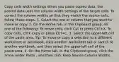 Copy cells width settings When you paste copied data, the pasted data uses the column width settings of the target cells. To correct the column widths so that they match the source cells, follow these steps. 1. Select the row or column that you want to move or copy. 2. On the Home tab, in the Clipboard group, do one of the following: To move cells, click Cut or press Ctrl+X. To copy cells, click Copy or press Ctrl+C. 3. Select the upper-left cell of the paste area. Tip: To move or copy a selection to a different worksheet or workbook, click another worksheet tab or switch to another workbook, and then select the upper-left cell of the paste area. 4. On the Home tab, in the Clipboard group, click the arrow under Paste , and then click Keep Source Column Widths.