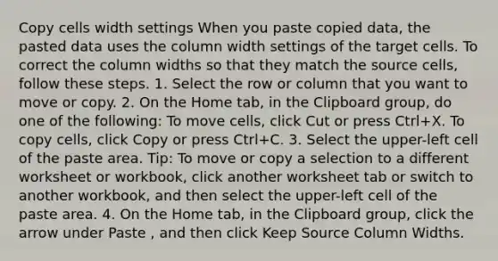 Copy cells width settings When you paste copied data, the pasted data uses the column width settings of the target cells. To correct the column widths so that they match the source cells, follow these steps. 1. Select the row or column that you want to move or copy. 2. On the Home tab, in the Clipboard group, do one of the following: To move cells, click Cut or press Ctrl+X. To copy cells, click Copy or press Ctrl+C. 3. Select the upper-left cell of the paste area. Tip: To move or copy a selection to a different worksheet or workbook, click another worksheet tab or switch to another workbook, and then select the upper-left cell of the paste area. 4. On the Home tab, in the Clipboard group, click the arrow under Paste , and then click Keep Source Column Widths.