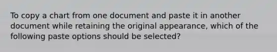 To copy a chart from one document and paste it in another document while retaining the original appearance, which of the following paste options should be selected?